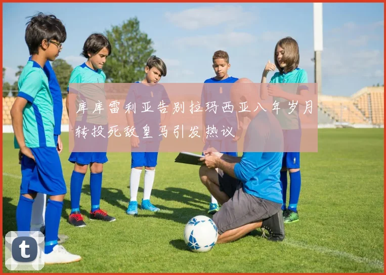 库库雷利亚告别拉玛西亚八年岁月转投死敌皇马引发热议
