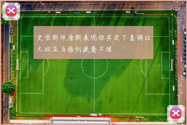 史密斯评唐斯表现称其定下基调让文班亚马感到疲惫不堪