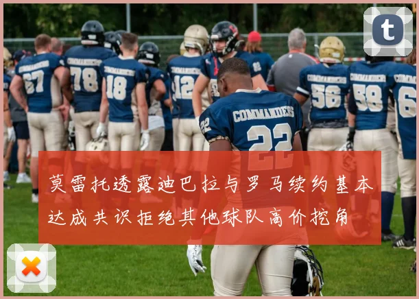 莫雷托透露迪巴拉与罗马续约基本达成共识拒绝其他球队高价挖角