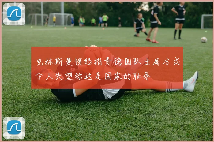 克林斯曼愤怒指责德国队出局方式令人失望称这是国家的耻辱