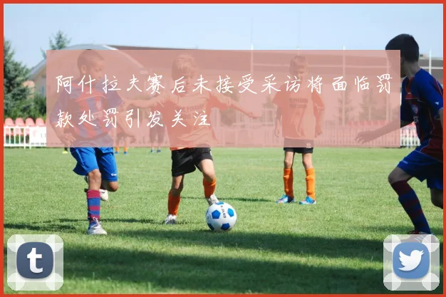 阿什拉夫赛后未接受采访将面临罚款处罚引发关注