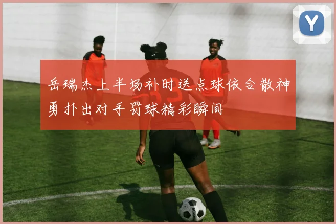 岳瑞杰上半场补时送点球依合散神勇扑出对手罚球精彩瞬间