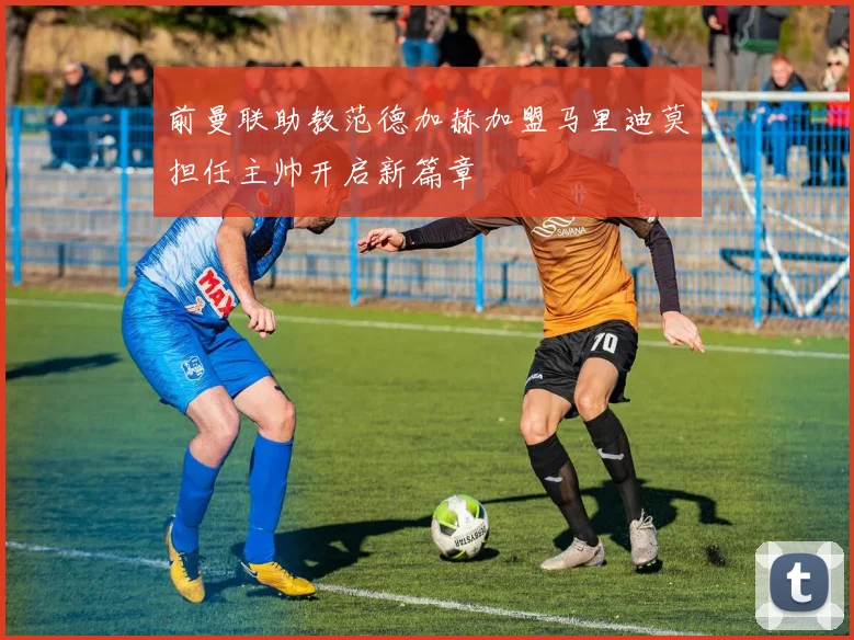 前曼联助教范德加赫加盟马里迪莫担任主帅开启新篇章