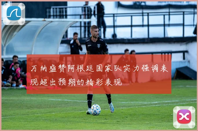 万纳盛赞阿根廷国家队实力强调表现超出预期的精彩表现