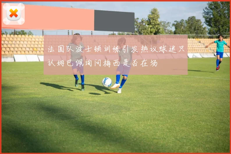 法国队波士顿训练引发热议球迷只认姆巴佩询问梅西是否在场