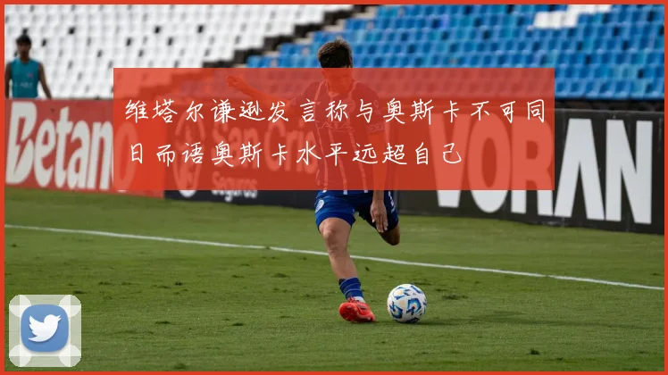 维塔尔谦逊发言称与奥斯卡不可同日而语奥斯卡水平远超自己