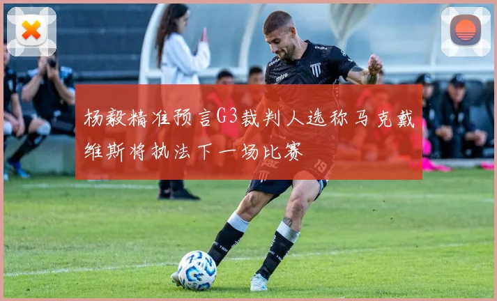 杨毅精准预言G3裁判人选称马克戴维斯将执法下一场比赛