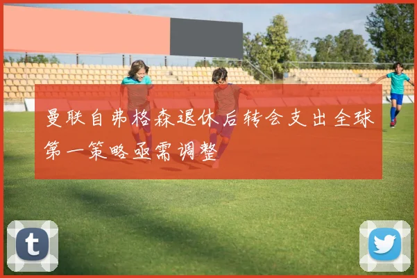 曼联自弗格森退休后转会支出全球第一策略亟需调整