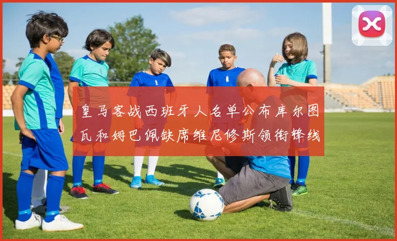 皇马客战西班牙人名单公布库尔图瓦和姆巴佩缺席维尼修斯领衔锋线阵容