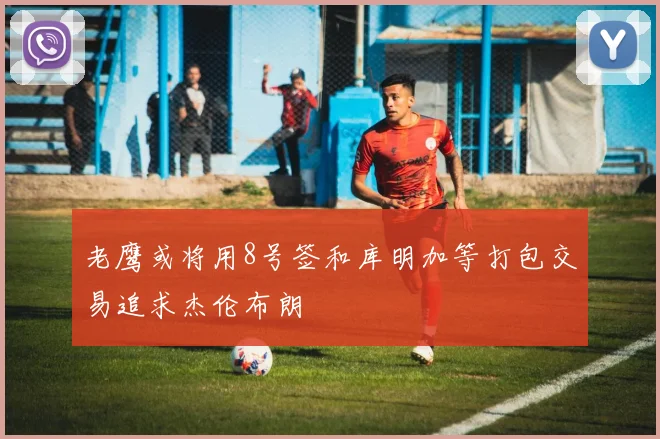 老鹰或将用8号签和库明加等打包交易追求杰伦布朗