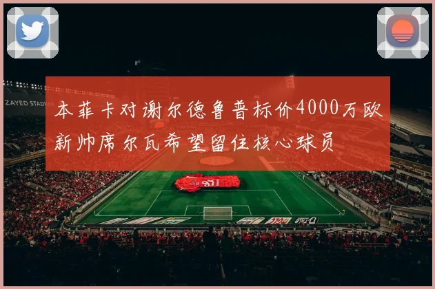 本菲卡对谢尔德鲁普标价4000万欧新帅席尔瓦希望留住核心球员
