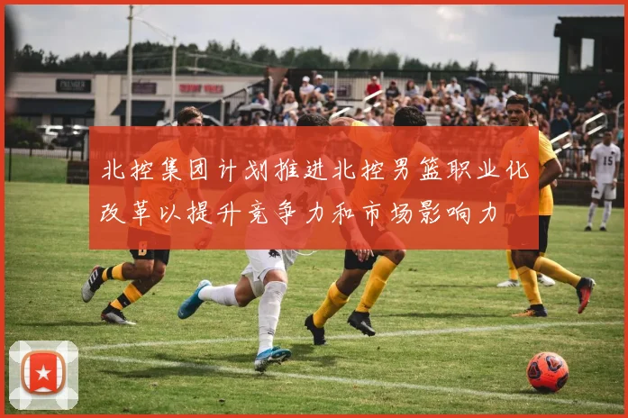 北控集团计划推进北控男篮职业化改革以提升竞争力和市场影响力