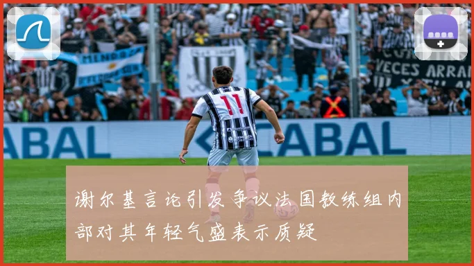 谢尔基言论引发争议法国教练组内部对其年轻气盛表示质疑